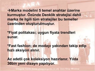 Marka modelini 5 temel anahtar üzerine
kurmuĢtur. Özünde Denklik stratejisi dahil
marka ile ilgili tüm stratejiler bu temeller
üzerinden oluĢturulmuĢtur.
*Fiyat politakası; uygun fiyata trendleri
sunar.

*Fast fashion; de modayı yakından takip edip
hızlı aksiyon alınır.
Az adetli çok koleksiyon hazırlanır. Yılda
36bin yeni dizayn yapılıyor.
25

 