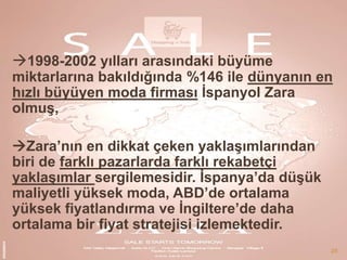 1998-2002 yılları arasındaki büyüme

miktarlarına bakıldığında %146 ile dünyanın en
hızlı büyüyen moda firması Ġspanyol Zara
olmuĢ,
Zara’nın en dikkat çeken yaklaĢımlarından
biri de farklı pazarlarda farklı rekabetçi
yaklaĢımlar sergilemesidir. Ġspanya’da düĢük
maliyetli yüksek moda, ABD’de ortalama
yüksek fiyatlandırma ve Ġngiltere’de daha
ortalama bir fiyat stratejisi izlemektedir.
28

 