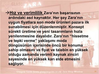 Hız ve verimlilik Zara’nın baĢarısının
ardındaki asıl kaynaktır. Her Ģey Zara’nın
uygun fiyatlara son moda ürünleri pazara ilk
sunabilmesi için düzenlenmiĢtir. Konsept
sürekli üretime ve yeni tasarımların hızla
yenilenmesine dayalıdır. Zara’nın “hissetme
ve tepki verme” yaklaĢımı moda
döngüsünün içerisinde öncü bir konuma
sahip olmasını ve fiyat ve talebin en yüksek
olduğu zamanda verimli kaynak zinciri
sayesinde en yüksek karı elde etmesini
sağlıyor.
29

 