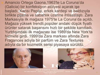 

Amancio Ortega Gaona,1963′te La Coruna’da
(Galicia) bir konfeksiyon atölyesi açarak işe
başladı. Karısı Pepita, erkek kardeşi ve baldızıyla
birlikte pijama ve sabahlık üzerine ihtisaslaştı. Zara
Markasıyla ilk mağaza 1975′te La Coruna’da açıldı.
Mağaza yüksek trendli,popüler andaki düşük fiyatlı
ürünler satarak başarısını hızlı bir şekilde kanıtladı.
Yurtdışındaki ilk mağazası ise 1989′da New York’ta
hizmete girdi. 1999′da Zara markası altında Zara
Fragances adıyla bir parfüm ve Zara Textures
adıyla da bir kozmetik serisi piyasaya sürüldü.

3

 