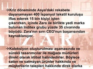 Kriz döneminde Asya'daki rekabete
dayanamayan 400 Ġspanyol tekstil kuruluĢu
iflas ederek 15 bin kiĢiyi iĢten
çıkarırken, içinde Zara ile birlikte yedi marka
bulunan Inditex grubu yüzde 35 civarında
büyüdü. Zara'nın sırrı CEO'nun baĢarısından
kaynaklanıyor.
Koleksiyon oluĢturulması aĢamasında ve
sürekli tasarımcılar ile mağaza müdürleri
direkt olarak irtibat halindedirler. Böylece
satan ve satmayan ürünler hakkında ve
müĢterilerin talepleri hakkında direk olarka

30

 