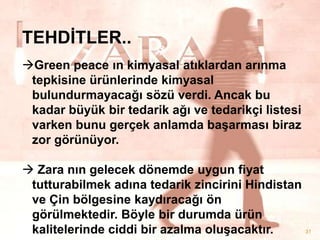 TEHDĠTLER..
Green peace ın kimyasal atıklardan arınma
tepkisine ürünlerinde kimyasal
bulundurmayacağı sözü verdi. Ancak bu
kadar büyük bir tedarik ağı ve tedarikçi listesi
varken bunu gerçek anlamda baĢarması biraz
zor görünüyor.
 Zara nın gelecek dönemde uygun fiyat
tutturabilmek adına tedarik zincirini Hindistan
ve Çin bölgesine kaydıracağı ön
görülmektedir. Böyle bir durumda ürün
31
kalitelerinde ciddi bir azalma oluĢacaktır.

 