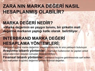 ZARA NIN MARKA DEĞERĠ NASIL
HESAPLANMIġ OLABĠLĠR?
MARKA DEĞERĠ NEDĠR?
değerinin en yaygın tanımı, bir Ģirketin mali
değerine markanın yaptığı katkı olarak belirtiliyor.
Marka

INTERBRAND MARKA DEĞERĠ
HESAPLAMA YÖNTEMLERĠ;
Interbrand a göre marka değerinin hesaplanmasında iki ana yaklaşım bulunuyor

AraĢtırma tabanlı yöntemler:

markanın kullanıcıları ile yapılan anket
çalışmalarından ulaşılan sonuçlar değerlendiriliyor.

Finansal tabanlı yöntemler: markanın bugüne getirilmesinde sarf edilen
tüm maliyetleri bugünkü değerine getiren finansal değerler.

32

 