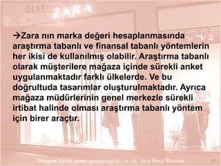 Zara nın marka değeri hesaplanmasında
araĢtırma tabanlı ve finansal tabanlı yöntemlerin
her ikisi de kullanılmıĢ olabilir. AraĢtırma tabanlı
olarak müĢterilere mağaza içinde sürekli anket
uygulanmaktadır farklı ülkelerde. Ve bu
doğrultuda tasarımlar oluĢturulmaktadır. Ayrıca
mağaza müdürlerinin genel merkezle sürekli
irtibat halinde olması araĢtırma tabanlı yöntem
için birer araçtır.

35

 