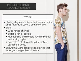 INTENDED BRAND
  MEANING : STYLISH


                   STYLISH

•  Having elegance or taste in dress and suits
   one’s individual style: a complete look
•  Zara:
   •  Wide range of styles
   •  Suitable for all people
   •  Mannequins and models have individual
      and lasting styles
   •  Each store stocks clothing that reﬂect
      style preferences
•  Shows that Zara can provide clothing that
   looks good regardless of trends
 