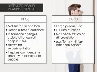 INTENDED BRAND
 MEANING : STYLISH


          PROS                          CONS

•  Not limited to one look   •  Large product line
•  Reach a broad audience    •  Dilution of image
•  If someone changes        •  No specialization or
   style proﬁle, can still      differentiation
   shop in Zara              •  e.g. Tommy Hilﬁger,
•  Allows for                   American Apparel
   experimentation
•  Inspires conﬁdence in
   brand with fashionable
   people
 
