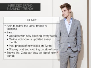 INTENDED BRAND
  MEANING : TRENDY


                   TRENDY

•  Able to follow the latest trends or
   fashions
•  Zara:
   •  Updates with new clothing every week
   •  Online lookbook is updated every
      month
   •  Post photos of new looks on Twitter
   •  Display on-trend clothing on storefronts
•  Shows that Zara can stay on top of new
   trends
 