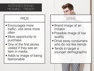 INTENDED BRAND
 MEANING : TRENDY

          PROS                        CONS

• Encourages more            • Brand image of an
  trafﬁc; visit store more     imitator
  often                      • Possible image of low
• More opportunity to          quality
  purchase                   • Drive away consumers
• One of the ﬁrst stores       who do not like trends
  visited if they see an     • Tends to target a
  item in media                younger demographic
• Adds to image of being
  fashionable
 