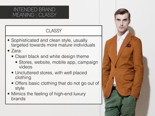 INTENDED BRAND
  MEANING : CLASSY


                    CLASSY

•  Sophisticated and clean style, usually
   targeted towards more mature individuals
•  Zara:
   •  Clean black and white design theme
      •  Stores, website, mobile app, campaign
         videos
   •  Uncluttered stores, with well placed
      clothing
   •  Offers basic clothing that do not go out of
      style
•  Mimics the feeling of high-end luxury
   brands
 