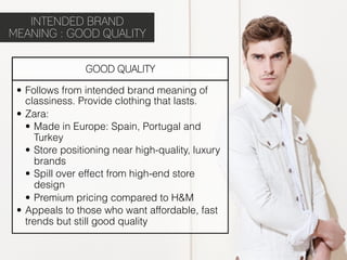 INTENDED BRAND
MEANING : GOOD QUALITY


                 GOOD QUALITY

 •  Follows from intended brand meaning of
    classiness. Provide clothing that lasts.
 •  Zara:
    •  Made in Europe: Spain, Portugal and
       Turkey
    •  Store positioning near high-quality, luxury
       brands
    •  Spill over effect from high-end store
       design
    •  Premium pricing compared to H&M
 •  Appeals to those who want affordable, fast
    trends but still good quality
 