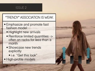 ISSUE 2


“TRENDY” ASSOCIATION IS WEAK

• Emphasize and promote fast
  fashion model:!
  • Highlight new arrivals
  • Reinforce limited quantities ->
    often on racks for less than a
    month
  • Showcase new trends
    explicitly
    • i.e. “Get this look”
• High-proﬁle models
 