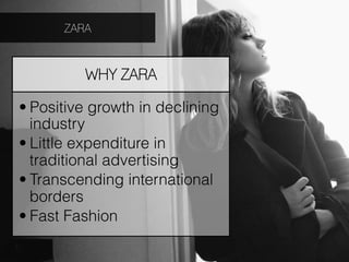 ZARA



         WHY ZARA

• Positive growth in declining
  industry
• Little expenditure in
  traditional advertising
• Transcending international
  borders
• Fast Fashion
 