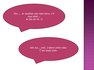 Oui….. Je voudrais une robe noire, s’il vous plaît….Je fais du 34. Ahh oui……moi, j’adorecette robe.C’est assez jolie.