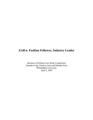 ZARA: Fashion Follower, Industry Leader



     Business of Fashion Case Study Competition
    Amanda Craig, Charlese Jones and Martha Nieto
               Philadelphia University
                    April 2, 2004
 