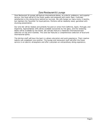 Zara Restaurant & Lounge
Zara Restaurant & Lounge will feature international dishes, an eclec tic ambiance, and superior
service. Our food will be of the finest quality and prepared with exotic flare. Customer
satisfac tion is the driving force behind our success. We will change our menu every 4 months,
but maintain the 'favorites' for loyal patrons. Portions will be modestly sized, garnished with
stunning presentation.

Our wine list will be modest and primarily foc used on wines from California, Spain, Portugal, and
Argentina. Approximately 25% will be available exclusively by the glass, and the remaining
labels will be available by the bottle. We will also feature a moderate international beer
selec tion on tap and in bottles. The Zara bar features a comprehensive selec tion of loc al and
international spirits.

The kitchen staff will have the best in c ulinary education and work experience. Their creative
talents will compliment one another. The lounge and restaurant staff will offer the finest
service in an elec tric atmosphere and offer customers an extraordinary dining experience.




                                                                                              Page 9
 