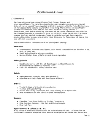 Zara Restaurant & Lounge

3.1 Zara Menus
   Zara's varied international menu will feature Thai, Chinese, Spanish, and
   other regional flavors. The menu flows together to create complementary elements. Normal
   dining will have a reduced Tapas, Appetizer and Entrée selec tion, while the Fusion Dim Sum menu
   will have special items featured only for after-hours dining. The final menu will be defined by
   the Exec utive Chef and paired with the wine menu. We have carefully selec ted a
   premium wine, beer, and alcohol listing, from which we will choose a modest rotating selec tion.
   Zara's marketing will foc us on our exotic foods, but our hours, target market, and loc ation will
   produce significant alcoholic drinks sales. Tapas, in particular, are small dishes meant for
   sharing while drinking sangria, wine, or other mixed drinks, and the Tapas menu will play up this
   idea with drink suggestions.

   The list below offers a small selec tion of our opening menu offerings:

   Zara Tapas

       ·    Shrimp Baskets w/ sweet & sour peanut coulis Minced curry beef/c hicken w/ onions in roti
            wrap (or spring roll)
       ·    Mixed Seafood Ceviche w/ cousc ous siding
       ·    Bamboo Chicken Satay w/ kaffir lime and Sesame marmalade


   Zara Appetizers

       ·    Bread basket served with Olive oil, Blac k Pepper, and Goat Cheese dip
       ·    Blue Crab Fritters with Mango-Tamarind sauce
       ·    Crab Cake medallions w/ Shrimp & Lobster ‘Zara'


   Salads

       ·    Mixed Greens with Spanish sherry wine vinaigrette
       ·    Asian Pear and Endive Salad with Blue Cheese & Walnuts


   Entrees

       ·    Tequila Sc allops w/ a Spanish sherry reduction
       ·    Thai Red Chili rubbed shrimp
       ·    Voodoo Prince Curry Chicken and Boc k Chow w/sticky rice in Banana Leaf
       ·    Herb Roasted Chicken with ‘Zara' Coo-Chee (House) spices


   Desserts

       ·    Choc olate Chunk Bread Pudding w/ Bourbon Cherry sauce
       ·    Zara Choc olate Explosion – Milk, Dark and White chocolate
       ·    Zara Fruit Plate

   Specialty Drinks & Coffees ($3.5 - 9.5)
   A key source of revenue for the restaurant will be alcohol and bar sales. The restaurant will
   feature exotic drinks on a separate menu. Alcoholic drink specials will be featured, as well as a
                                                                                               Page 10
 