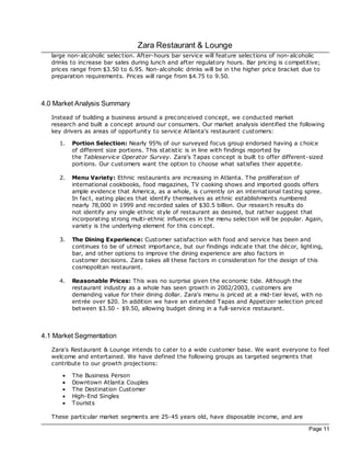 Zara Restaurant & Lounge
   large non-alcoholic selec tion. After-hours bar service will feature selec tions of non-alcoholic
   drinks to increase bar sales during lunch and after regulatory hours. Bar pricing is competitive;
   prices range from $3.50 to 6.95. Non-alcoholic drinks will be in the higher price brac ket due to
   preparation requirements. Prices will range from $4.75 to 9.50.



4.0 Market Analysis Summary
   Instead of building a business around a prec onceived concept, we conducted market
   research and built a concept around our consumers. Our market analysis identified the following
   key drivers as areas of opportunity to service Atlanta's restaurant customers:

     1.    Portion Selection: Nearly 95% of our surveyed foc us group endorsed having a choice
           of different size portions. This statistic is in line with findings reported by
           the Tableservice Operator Survey. Zara's Tapas concept is built to offer different-sized
           portions. Our customers want the option to choose what satisfies their appetite.

     2.    Menu Variety: Ethnic restaurants are increasing in Atlanta. The proliferation of
           international cookbooks, food magazines, TV cooking shows and imported goods offers
           ample evidence that America, as a whole, is currently on an international tasting spree.
           In fac t, eating plac es that identify themselves as ethnic establishments numbered
           nearly 78,000 in 1999 and rec orded sales of $30.5 billion. Our research results do
           not identify any single ethnic style of restaurant as desired, but rather suggest that
           incorporating strong multi-ethnic influences in the menu selec tion will be popular. Again,
           variety is the underlying element for this concept.

     3.    The Dining Experience: Customer satisfac tion with food and service has been and
           continues to be of utmost importance, but our findings indicate that the déc or, lighting,
           bar, and other options to improve the dining experience are also fac tors in
           customer dec isions. Zara takes all these fac tors in c onsideration for the design of this
           cosmopolitan restaurant.

     4.    Reasonable Prices: This was no surprise given the ec onomic tide. Although the
           restaurant industry as a whole has seen growth in 2002/2003, customers are
           demanding value for their dining dollar. Zara's menu is priced at a mid-tier level, with no
           entrée over $20. In addition we have an extended Tapas and Appetizer selec tion priced
           between $3.50 - $9.50, allowing budget dining in a full-service restaurant.



4.1 Market Segmentation
   Zara's Restaurant & Lounge intends to cater to a wide customer base. We want everyone to feel
   welcome and entertained. We have defined the following groups as targeted segments that
   contribute to our growth projec tions:

       ·   The Business Person
       ·   Downtown Atlanta Couples
       ·   The Destination Customer
       ·   High-End Singles
       ·   Tourists

   These particular market segments are 25-45 years old, have disposable income, and are

                                                                                                 Page 11
 