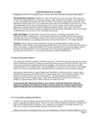 Zara Restaurant & Lounge
   budgeting to eat out on a regular basis, as they don't have the time to prepare food nightly.

   The Destination Customer: Atlanta is a very 'sectioned' city, and consumers often look only
   in their own neighborhoods for restaurant options. Zara will break these habits, using marketing
   to draw customers from outside the main c ity limits. Zara will be a destination restaurant. Our
   Destination Clients tend to be new suburbanites that miss the excitement of the inner city. They
   have disposable income, and will spend quite a bit on such outings. Zara's will be espec ially
   appealing to married suburban couples indulging themselves with a "date night" downtown,
   away from the kids. Many of these consumers are new to Atlanta from larger cities, ac customed
   to dining within the city and at non-franchised restaurants.

   High-end Singles: We will attrac t them with our eclec tic atmosphere and layout. Our
   international menu, striking dec or, entertainment and events, excellent service and engaging
   clientele will confirm the feeling of being in "the in plac e" in Atlanta. These are the individuals
   that pride themselves on socializing and dining at the premier loc ations - The Image Seekers.

   Tourists: Atlanta attrac ts many vac ationers during the summer months of May through
   September. Zara's will be a destination dining loc ale, with its attrac tive atmosphere, international
   menu, and lounge. A large percentage of the tourist population are vac ationing singles, here to
   socialize and be entertained. This is especially true for the tourist population that visit for
   sporting and social events - they are not interested in family establishments.



4.3 Service Business Analysis
   The restaurant industry is highly competitive and risky. The owners know this through their many
   years of experience opening, running, and improving restaurants ac ross North America. Most new
   restaurants opened by inexperienced owners struggle or fail. However, those based on solid
   understandings of the market needs, and management of inventory and staff have a much higher
   chance of success, espec ially when c ombined with prior experience in the restaurant industry.

   Restaurants make money by taking inexpensive ingredients, combining them in c reative ways,
   cooking them properly, and selling them at a much higher price. Any ingredients wasted in the
   kitchen are money thrown out. Any time wasted in seating customers, taking orders or
   preparing food is money walking away. While some entrepreneurs think that success is as
   simple as a good loc ation and a trendy concept, we know the truth:

   To succeed in the restaurant industry, you need an understanding of the risks and
   financial conditions, the ability to handle enormous pressure, and the organizational
   skills to bring off what is essentially a giant catered party, two to three times a day.




4.3.1 Competition and Buying Patterns
   In 2003, the top ten Atlanta restaurants shared two things: cozy, hip interiors and reasonably
   priced, regionally specialized menus. Only one of them offered traditional "southern" cooking. And
   half of them were loc ated in Midtown. Our competitors are heading in the right direc tion, but
   only Zara is based on sound market research in the loc al market.

   Atlanta consumers are seeking variety and new experiences. Location is clearly important, but so
                                                                                                   Page 13
 
