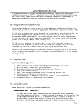 Zara Restaurant & Lounge
   is atmosphere and distinctiveness. Our marketing challenge is thus to stand out from our
   competitors, not only as the "new" restaurant, but as one that offers consistently high quality
   food, menu variety, and a unique atmosphere. Maintaining our edge will depend partly on
   marketing ourselves as an adult-only destination, and not a family restaurant.



5.0 Strategy and Implementation Summary
   Our strategy is simple. We intend to succeed by giving people a combination of excellent and
   interesting food in an environment that appeals to a wide and varied group of successful adults.

   We will foc us on establishing a strong identity in our community with a grand opening. Our main
   foc us in marketing thereafter will be to increase customer awareness in the surrounding
   communities. We will direc t all of our tac tics and programs toward the goal of explaining who
   we are and what we do. We will keep our standards high and exec ute the concept flawlessly,
   so that word-of-mouth will be our main marketing force.

   We will create an appealing and entertaining environment with unbeatable quality at an
   exceptional price. As an exciting and ec lec tic restaurant, we will be the talk of the town.
   Therefore, the exec ution of our concept is the most critical element of our plan.

   All menu items are moderately priced for the area. While we are not striving to be the lowest-
   priced restaurant, we are aiming to offer exceptional food at reasonable prices for the average
   restaurant diner.



5.1 Competitive Edge
   Zara's competitive edges are:

      1.   The owners' thorough understandings of opening and running a restaurant
      2.   An extraordinary contemporary restaurant design
      3.   International menu with featured menu c hanges every 4 months
      4.   Unique, 3-Tiered spatial layout
      5.   Chef Co-op program to allow new entrants, trainee and featured chef
      6.   Chef/Management Stoc k Incentive Program.
      7.   Inner and Outer City Marketing campaign (i.e. "Come to Town" promotions)
      8.   Employee Training, Incentive and Retention program



5.1.1 Competitor Analysis
   Below are excerpts from our competitive analysis study.

   1. The Kitchen (Direct Competitor):

           We were able to draw some conclusions from this analysis that helped defined the
           concept and positioning for Zara: 1) Keep the menu pricing modest but offer superior food
           quality and presentation. We plan to keep the menu prices under $20; 2) Midtown is a
           prime restaurant loc ation. One Midtown Kitchen is in an obsc ure loc ation but has
           thrived as one of the more successful restaurants in the area; and 3) The customer

                                                                                                   Page 14
 
