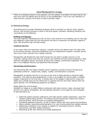 Zara Restaurant & Lounge
   There is no absolute answer to the question, but the solution is to deliver the best food at the
   best price with the highest level of service in one establishment. This is the very definition of
   value and the concept at the heart of Zara's business model.



5.2 Marketing Strategy
   Zara Restaurant & Lounge's Marketing strategy will be to promote our elec tric food, superior
   service, and exciting concepts to draw in the loc al repeat customers. Marketing initiatives will
   concentrate on the following:

   Building and Signage:
   The most important Marketing tool that we have is the exterior of our building, and our new sign.
   We budgeted a great deal into the renovations and dec or to generate the aesthetic appeal of
   Zara. See attac hed Logo and Web design.

   Customer Service:

   In our years within the restaurant industry, customer service has always been the major draw
   for the dining clientele. Food and atmosphere is far out-shadowed by superior customer service
   that turns a new customer into a repeat customer.

   Management will demand the wait-staff provide the very best in quality services to the
   customer, making certain that they are content and satisfied with their dining experience. Wait-
   staff are thoroughly trained, and every 90 days they undergo a performance appraisal. This is
   part of our Employee Manual, and Operations Manual guide.

   Advertising and Promotion:

   Our Advertising Plan and media sc hedule call for targeting customers direc tly through loc al
   publications aimed at , respec tively, singles, couples, and destination customers.

   Management rec ognizes the key to success at this time of initial opening is extensive media
   promotion. This must be done aggressively in order to ac complish our service goals. A healthy
   budget is alloc ated for the first year. A primary part of the budget is alloc ated to create the
   media and customer buzz for the month prior to opening and the next three months after the
   grand opening. The full Marketing program is as follows:.

   Media Objec tives and Strategy:
   Establish our image as a unique Midtown restaurant with great service, value, and great food
   served in an eclec tic atmosphere. We will maximize efficiency in the selec tion and sc heduling
   of advertisements by:


       ·   Selec ting primary business publications with high specific market penetration, using The
           Creative Loafing Dining Section, The Atlanta Journal Constitution, Atlanta City Search,
           and Soc ial Diva, which all reach our targeted demographics.
       ·   Sc heduling adequate frequency of ads to impact market with menu items and promotions.
       ·   Where possible, positioning advertisements in or near entertainment/food related editorial.
       ·   Redirec ting customers to our website to register for upcoming functions, VIP lists,
           reservations, and flash media promotions.
       ·   Maximizing ad life with monthly and weekly publications.


                                                                                                Page 17
 