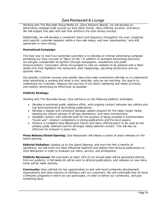 Zara Restaurant & Lounge
Working with The Reynolds Group Media Co. (Zara Advisory Board), we will develop an
advertising campaign built around our Zara Diner theme, menu offering, loc ation, and dec or.
We will support this plan with ads that reinforce the Zara dining concept.

Additionally, we will develop a consistent reach and frequency throughout the year, targeting
each spec ific customer segment within a five- mile radius, and new 'suburbanites,' who still
apprec iate in-town dining.

Promotional Campaign:

The best way to reach our potential customers is to develop an intense advertising campaign
promoting our Zara concept of "Spice of Life." In addition to standard advertising prac tices,
we will gain c onsiderable rec ognition through newspapers, newsletters and public
announcements. Consumers will be encouraged to visit our website to be greeted with a flash
media intro that highlights the restaurant, past happenings, upcoming attrac tions and our
dynamic menu.

Our periodic customer surveys and weekly menu item sales evaluations will help us to understand
what advertising is working and what is not; basically, who we are reaching. Our goal is to
understand our customer, measure the success of our direc t marketing and media ac tivities,
and redirec t advertising as effectively as possible.

Publicity Strategy:

Working with The Reynolds Group, Zara will foc us on the following publicity strategies:

    ·   Develop a sustained public relations effort, with ongoing contac t between key editors and
        top-level personnel at loc al dining publications.
    ·   Develop a regular and consistent pac kage update program for the major target media,
        keeping key editors abreast of all new promotions, and menu introductions.
    ·   Establish contac t with editorial staff for the purpose of being included in entertainment
        "round-ups"--product comparisons in dining publications and the loc al papers.
    ·   Produce a complete Zara Restaurant history and menu offering piec e to be used as the
        primary public relations tool for all target media editorial contac t. This will also be
        effective for inclusion in press kits.

Press Release/Grand Opening: Zara Restaurant will release a series of press releases on the
Grand opening.

Editorial Visitation: Leading up to the Grand Opening, and over the first 6 months of
operations, we will invite the most influential reporters and editors from all loc al publications to
Zara Restaurant in order to evaluate our menu, service, and atmosphere.

Publicity Revenues: We anticipate at least 10% of our annual sales will be generated direc tly
from our publicity. A full media kit will be sent to all loc al publications, and releases on new menu
items will be made monthly.

Community: Zara will look for key opportunities to pair with loc al community development
organizations and radio stations to interfac e with our customers. We will continually look for loc al
community programs in which we can participate, in order to better our community, and give
something bac k.




                                                                                                Page 18
 