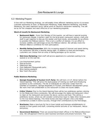 Zara Restaurant & Lounge

5.2.1 Marketing Program
   In line with our Marketing strategy, we will employ three different marketing tac tics to increase
   customer awareness of Zara: In-Restaurant Marketing, Public Relations Marketing, and Media
   Marketing. Our most important tac tic will be word-of-mouth/in-restaurant marketing. This will
   be by far the cheapest and most effective of our marketing programs.

   Word-of-mouth/In-Restaurant Marketing

       ·   Restaurant Night: Every first Monday of the quarter, we will have a special evening
           for restaurant people. A perfect night for the loc al area's restaurant owners, chefs and
           staff to get together to disc uss the market and food trends, and possible Co-op efforts
           to promote the Midtown district. This is not a conflict of interest, it is an effort to
           increase visibility and patronage ac ross the Midtown district. We will also invite the
           Midtown Alliance committee for their participation.

       ·   Monthly Dating Connection: With the increasing appeal of Internet and speed dating,
           the restaurant will offer a monthly dating night. In addition to food and beverages,
           customers can choose from an array of dating pac kages up for auction.

       ·   Wait Area Marketing: Wait staff will service appetizers to customers waiting to be
           seated or on the wait list.

       ·   Live Entertainment parties
       ·   Spec ial Events
       ·   Valentine's Day
       ·   Zara Halloween Masquerade party
       ·   Wine tasting weekend
       ·   New Year's Eve party


   Public Relations Marketing

       ·   Georgia Hospitality & Tourism V.I.P. Party: We will host a V.I.P. Dinner before the
           'Grand Opening.' This will serve the dual purpose of training our staff and introducing
           ourselves to the community. The list of individuals we will invite comes from the
           Chamber of Commerce, Georgia Hospitality & Tourism, and Midtown Development group.
           We want their full committment to the restaurant to draw the tourist dollars.

       ·   Critics' Choice: Prior to the Grand Opening there will be two preliminary parties catering
           to the Media and Critics community. We will encourage the media and restaurant critics
           to meet at the restaurant and review the dec or, service and food. This will be a
           preliminary review, where we will consider constructive input to make minor revisions prior
           to the true Grand Opening. This initial review and input will give critics and media
           commentors a stake in Zara's success, through their contributions to the final design.

       ·   Brochures: Make a broc hure for the in-town hotels and business establishments to
           provide to their guests and staff, containing interior pictures of our restaurant, menus
           and prices.

       ·   Government Relations: There are several Government offices in the Midtown/Downtown
           area. We will approach them to cater business luncheons and private functions. This

                                                                                               Page 19
 