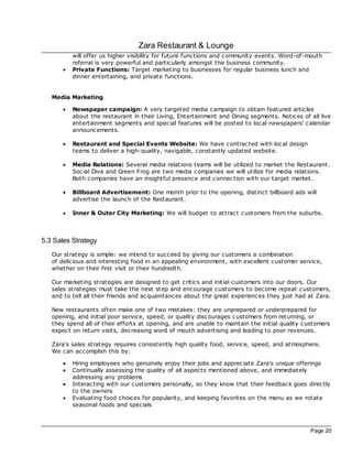 Zara Restaurant & Lounge
           will offer us higher visibility for future functions and community events. Word-of-mouth
           referral is very powerful and particularly amongst the business community.
       ·   Private Functions: Target marketing to businesses for regular business lunch and
           dinner entertaining, and private functions.


   Media Marketing

       ·   Newspaper campaign: A very targeted media campaign to obtain featured articles
           about the restaurant in their Living, Entertainment and Dining segments. Notices of all live
           entertainment segments and special features will be posted to loc al newspapers' calendar
           announcements.

       ·   Restaurant and Special Events Website: We have contrac ted with loc al design
           teams to deliver a high-quality, navigable, constantly updated website.

       ·   Media Relations: Several media relations teams will be utilized to market the Restaurant.
           Soc ial Diva and Green Frog are two media companies we will utilize for media relations.
           Both c ompanies have an insightful presence and connec tion with our target market.

       ·   Billboard Advertisement: One month prior to the opening, distinct billboard ads will
           advertise the launch of the Restaurant.

       ·   Inner & Outer City Marketing: We will budget to attrac t customers from the suburbs.



5.3 Sales Strategy
   Our strategy is simple: we intend to succeed by giving our customers a combination
   of delicious and interesting food in an appealing environment, with excellent customer service,
   whether on their first visit or their hundredth.

   Our marketing strategies are designed to get critics and initial customers into our doors. Our
   sales strategies must take the next step and encourage customers to bec ome repeat customers,
   and to tell all their friends and ac quaintances about the great experiences they just had at Zara.

   New restaurants often make one of two mistakes: they are unprepared or underprepared for
   opening, and initial poor service, speed, or quality disc ourages customers from returning, or
   they spend all of their efforts at opening, and are unable to maintain the initial quality customers
   expec t on return visits, dec reasing word of mouth advertising and leading to poor revenues.

   Zara's sales strategy requires consistently high quality food, service, speed, and atmosphere.
   We can ac complish this by:

       ·   Hiring employees who genuinely enjoy their jobs and apprec iate Zara's unique offerings
       ·   Continually assessing the quality of all aspec ts mentioned above, and immediately
           addressing any problems
       ·   Interac ting with our customers personally, so they know that their feedback goes direc tly
           to the owners
       ·   Evaluating food choices for popularity, and keeping favorites on the menu as we rotate
           seasonal foods and specials



                                                                                                Page 20
 
