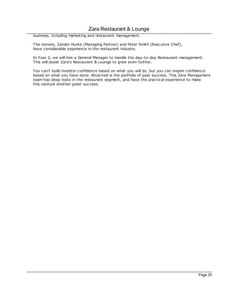 Zara Restaurant & Lounge
business, including marketing and restaurant management.

The owners, Zander Hunte (Managing Partner) and Peter Smith (Exec utive Chef),
have considerable experience in the restaurant industry.

In Year 2, we will hire a General Manager to handle the day-to-day Restaurant management.
This will assist Zara's Restaurant & Lounge to grow even further.

You can't build investor confidence based on what you will do, but you can inspire confidence
based on what you have done. Attac hed is the portfolio of past success. This Zara Management
team has deep roots in the restaurant segment, and have the prac tical experience to make
this venture another great success.




                                                                                      Page 25
 