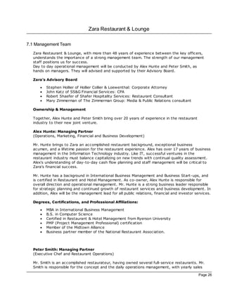 Zara Restaurant & Lounge

7.1 Management Team
  Zara Restaurant & Lounge, with more than 48 years of experience between the key officers,
  understands the importance of a strong management team. The strength of our management
  staff positions us for success.
  Day to day operational management will be conducted by Alex Hunte and Peter Smith, as
  hands on managers. They will advised and supported by their Advisory Board.

  Zara's Advisory Board

      ·   Stephen Hollier of Hollier Collier & Loewenthal: Corporate Attorney
      ·   John Katz of SS&G Financial Services: CPA
      ·   Robert Shaefer of Shafer Hospitality Services: Restaurant Consultant
      ·   Mary Zimmerman of The Zimmerman Group: Media & Public Relations consultant

  Ownership & Management

  Together, Alex Hunte and Peter Smith bring over 20 years of experience in the restaurant
  industry to their new joint venture.

  Alex Hunte: Managing Partner
  (Operations, Marketing, Financial and Business Development)

  Mr. Hunte brings to Zara an ac complished restaurant bac kground, exceptional business
  ac umen, and a lifetime passion for the restaurant experience. Alex has over 17 years of business
  management in the Information Technology industry. Like IT, successful ventures in the
  restaurant industry must balance capitalizing on new trends with c ontinual quality assessment.
  Alex's understanding of day-to-day cash flow planning and staff management will be critical to
  Zara's financial success.

  Mr. Hunte has a bac kground in International Business Management and Business Start-ups, and
  is certified in Restaurant and Hotel Management. As co-owner, Alex Hunte is responsible for
  overall direc tion and operational management. Mr. Hunte is a strong business leader responsible
  for strategic planning and continued growth of restaurant services and business development. In
  addition, Alex will be the management lead for all public relations, financial and investor services.

  Degrees, Certifications, and Professional Affiliations:

      ·   MBA in International Business Management
      ·   B.S. in Computer Sc ience
      ·   Certified in Restaurant & Hotel Management from Ryerson University
      ·   PMP (Projec t Management Professional) certification
      ·   Member of the Midtown Alliance
      ·   Business partner member of the National Restaurant Association.



  Peter Smith: Managing Partner
  (Exec utive Chef and Restaurant Operations)

  Mr. Smith is an ac complished restaurateur, having owned several full-service restaurants. Mr.
  Smith is responsible for the concept and the daily operations management, with yearly sales

                                                                                                Page 26
 