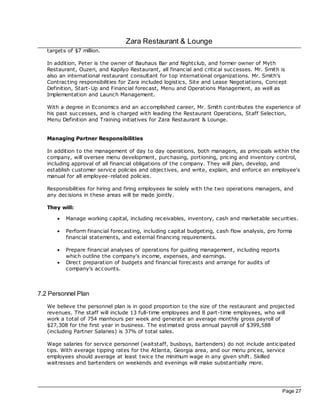 Zara Restaurant & Lounge
   targets of $7 million.

   In addition, Peter is the owner of Bauhaus Bar and Nightclub, and former owner of Myth
   Restaurant, Ouzeri, and Kapilyo Restaurant, all financial and critical successes. Mr. Smith is
   also an international restaurant consultant for top international organizations. Mr. Smith's
   Contrac ting responsibilities for Zara included logistics, Site and Lease Negotiations, Concept
   Definition, Start-Up and Financial forec ast, Menu and Operations Management, as well as
   Implementation and Launch Management.

   With a degree in Economics and an ac complished career, Mr. Smith c ontributes the experience of
   his past successes, and is charged with leading the Restaurant Operations, Staff Selec tion,
   Menu Definition and Training initiatives for Zara Restaurant & Lounge.


   Managing Partner Responsibilities

   In addition to the management of day to day operations, both managers, as principals within the
   company, will oversee menu development, purchasing, portioning, pricing and inventory control,
   including approval of all financial obligations of the company. They will plan, develop, and
   establish customer service policies and objec tives, and write, explain, and enforce an employee's
   manual for all employee-related policies.

   Responsibilities for hiring and firing employees lie solely with the two operations managers, and
   any dec isions in these areas will be made jointly.

   They will:

       ·   Manage working capital, including rec eivables, inventory, cash and marketable securities.

       ·   Perform financial forec asting, including capital budgeting, cash flow analysis, pro forma
           financial statements, and external financing requirements.

       ·   Prepare financial analyses of operations for guiding management, including reports
           which outline the company's income, expenses, and earnings.
       ·   Direc t preparation of budgets and financial forec asts and arrange for audits of
           company's ac counts.



7.2 Personnel Plan
   We believe the personnel plan is in good proportion to the size of the restaurant and projec ted
   revenues. The staff will include 13 full-time employees and 8 part-time employees, who will
   work a total of 754 manhours per week and generate an average monthly gross payroll of
   $27,308 for the first year in business. The estimated gross annual payroll of $399,588
   (including Partner Salaries) is 37% of total sales.

   Wage salaries for service personnel (waitstaff, busboys, bartenders) do not include anticipated
   tips. With average tipping rates for the Atlanta, Georgia area, and our menu prices, service
   employees should average at least twice the minimum wage in any given shift. Skilled
   waitresses and bartenders on weekends and evenings will make substantially more.




                                                                                                 Page 27
 