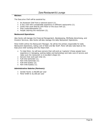 Zara Restaurant & Lounge
Kitchen:

The Exec utive Chef will be assisted by:

   ·   An Assistant Chef from a national search (1).
   ·   A Sou chef with c onsiderable experience in different restaurants (1).
   ·   Cooks that work direc tly with Peter or the sous chef (2).
   ·   Prep cooks/dishwasher (2).
   ·   People cleaning the restaurant (2).

Restaurant Operations:

Alex Hunte will manage the Financial Management, Bookkeeping, PR/Media Advertising, and
Investor Services. Alex Hunte will also manage the daily Restaurant Operations.

Peter Smith will be the Restaurant Manager. He will be the primary responsible for daily
Restaurant Operations, taking care of Wait and Bar Staff. Peter will also take lead as the
Exec utive Chef working with the Head Chef.

   ·   To help Peter, he will have servers that will work as ‘captains' (these people have
       experience in managing, waiting tables and bartending) and take care of service and
       make sure the restaurant is in excellent shape (2).
   ·   Servers that work part time (4).
   ·   Full-time bartender (1).
   ·   Part-time bartender (1).
   ·   Full-time busboy (2).
   ·   Part-time busboy (1).

Administrative Salaries (Partners):

   ·   Zander Hunte: $ 48,000 per year
   ·   Peter Smith $ 32,160 per year




                                                                                             Page 28
 