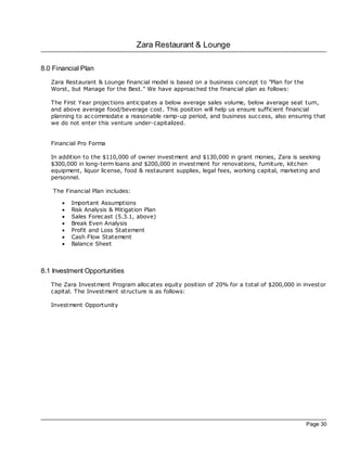 Zara Restaurant & Lounge

8.0 Financial Plan
   Zara Restaurant & Lounge financial model is based on a business concept to "Plan for the
   Worst, but Manage for the Best." We have approached the financial plan as follows:

   The First Year projec tions anticipates a below average sales volume, below average seat turn,
   and above average food/beverage cost. This position will help us ensure sufficient financial
   planning to ac commodate a reasonable ramp-up period, and business success, also ensuring that
   we do not enter this venture under-capitalized.


   Financial Pro Forma

   In addition to the $110,000 of owner investment and $130,000 in grant monies, Zara is seeking
   $300,000 in long-term loans and $200,000 in investment for renovations, furniture, kitchen
   equipment, liquor license, food & restaurant supplies, legal fees, working capital, marketing and
   personnel.

    The Financial Plan includes:

       ·   Important Assumptions
       ·   Risk Analysis & Mitigation Plan
       ·   Sales Forec ast (5.3.1, above)
       ·   Break Even Analysis
       ·   Profit and Loss Statement
       ·   Cash Flow Statement
       ·   Balance Sheet



8.1 Investment Opportunities
   The Zara Investment Program alloc ates equity position of 20% for a total of $200,000 in investor
   capital. The Investment structure is as follows:

   Investment Opportunity




                                                                                              Page 30
 