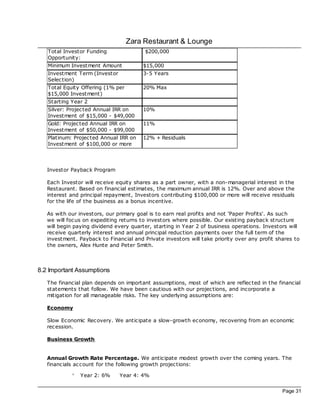 Zara Restaurant & Lounge
   Total Investor Funding                $200,000
   Opportunity:
   Minimum Investment Amount             $15,000
   Investment Term (Investor             3-5 Years
   Selec tion)
   Total Equity Offering (1% per         20% Max
   $15,000 Investment)
   Starting Year 2
   Silver: Projec ted Annual IRR on      10%
   Investment of $15,000 - $49,000
   Gold: Projec ted Annual IRR on        11%
   Investment of $50,000 - $99,000
   Platinum: Projec ted Annual IRR on    12% + Residuals
   Investment of $100,000 or more




   Investor Paybac k Program

   Each Investor will rec eive equity shares as a part owner, with a non-managerial interest in the
   Restaurant. Based on financial estimates, the maximum annual IRR is 12%. Over and above the
   interest and principal repayment, Investors contributing $100,000 or more will rec eive residuals
   for the life of the business as a bonus incentive.

   As with our investors, our primary goal is to earn real profits and not ‘Paper Profits'. As such
   we will foc us on expediting returns to investors where possible. Our existing paybac k structure
   will begin paying dividend every quarter, starting in Year 2 of business operations. Investors will
   rec eive quarterly interest and annual principal reduction payments over the full term of the
   investment. Paybac k to Financial and Private investors will take priority over any profit shares to
   the owners, Alex Hunte and Peter Smith.



8.2 Important Assumptions
   The financial plan depends on important assumptions, most of which are reflec ted in the financial
   statements that follow. We have been c autious with our projec tions, and incorporate a
   mitigation for all manageable risks. The key underlying assumptions are:

   Economy

   Slow Economic Rec overy. We anticipate a slow-growth economy, rec overing from an economic
   rec ession.

   Business Growth


   Annual Growth Rate Percentage. We anticipate modest growth over the coming years. The
   financials ac count for the following growth projec tions:

            °   Year 2: 6%     Year 4: 4%


                                                                                                Page 31
 