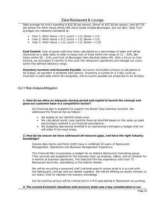 Zara Restaurant & Lounge
   Daily average for lunch spending is $10.50 per person, dinner at $27.50 per person; and $17.50
   per person for After-Hours dining (All check totals include Beverages, but not Bar). Seat Turn
   averages are modestly estimated at:

       ·   Year 1: After-Hours = 0.7, Lunch = 1.0, Dinner = 1.0
       ·   Year 2: After-Hours = 0.7, Lunch = 1.0, Dinner = 1.0
       ·   Year 3: After-Hours = 1.0, Lunch = 1.0, Dinner = 1.25


   Cost Control. Cost of goods sold have been c alculated as a percentage of sales and will be
   monitored on a daily basis in order to keep Cost of Food within the range of 31 - 33%, Bar
   Costs within 28 - 31%, and Cost of Beverages (Non Alcohol) below 9%. With a foc us on Cost
   Control, we anticipate 6 months to fine tune the restaurant operations and manage our costs
   within the defined tolerance range.

   Inventory turnover and Accounts Payable. Ac counts rec eivable turnover is calculated to
   be 0 days, as payment is rendered with service. Inventory is turned on a 7 day cycle as
   inventory is used daily within all categories, and ac counts payable are projec ted to be 30 days.



8.2.1 Risk Analysis/Mitigation


   1. How do we allow an adequate startup period and capital to launch the concept and
   grow our customer base in a competitive sector?

           Our financial plan is budgeted to support the Worst-Case business sc enario. We
           addressed the financial risk as follows:

               ·   We looked at our monthly break-even.
               ·   We calculated worst-case monthly financial shortfall based on the ramp-up sales
                   percentages outlined in our financial assumptions.
               ·   We budgeted operational shortfall in an operational contingency budget that we
                   will utilize if the need arises.

   2. How do we ensure we have addressed all resource gaps, and have the right industry
   knowledge?

           Owners Alex Hunte and Peter Smith have a combined 20 years of Restaurant
           Management, Operations and Business Management Experience.

           The Financial Plan incorporates a budget for an Atlanta Restaurant Consulting group.
           Their services are budgeted for the business start-up analysis, rollout, and on retainer for
           4 months of business operations. The selec ted firm has experience with over 72
           Restaurant launches, specializing in the Atlanta Market.

           We will be rec ruiting a seasoned chef (national search) whose style is in accord with
           the Restaurant concept and our market segment. We will be offering an equity interest to
           our selec t Chef to maintain the industry knowledge.

           Our Ac counting service will be contrac ted to a firm specializing in Restaurant ac counting.

   3. The current Economic slowdown and recovery state was a key consideration in our
                                                                                                 Page 33
 