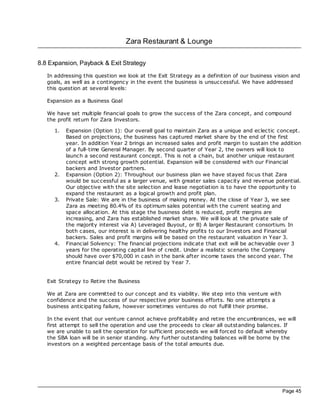 Zara Restaurant & Lounge

8.8 Expansion, Payback & Exit Strategy
   In addressing this question we look at the Exit Strategy as a definition of our business vision and
   goals, as well as a contingency in the event the business is unsuccessful. We have addressed
   this question at several levels:

   Expansion as a Business Goal

   We have set multiple financial goals to grow the success of the Zara concept, and compound
   the profit return for Zara Investors.

     1.   Expansion (Option 1): Our overall goal to maintain Zara as a unique and ec lec tic concept.
          Based on projec tions, the business has captured market share by the end of the first
          year. In addition Year 2 brings an increased sales and profit margin to sustain the addition
          of a full-time General Manager. By second quarter of Year 2, the owners will look to
          launch a second restaurant concept. This is not a chain, but another unique restaurant
          concept with strong growth potential. Expansion will be considered with our Financial
          bac kers and Investor partners.
     2.   Expansion (Option 2): Throughout our business plan we have stayed foc us that Zara
          would be successful as a larger venue, with greater sales capacity and revenue potential.
          Our objec tive with the site selec tion and lease negotiation is to have the opportunity to
          expand the restaurant as a logical growth and profit plan.
     3.   Private Sale: We are in the business of making money. At the close of Year 3, we see
          Zara as meeting 80.4% of its optimum sales potential with the current seating and
          space alloc ation. At this stage the business debt is reduced, profit margins are
          increasing, and Zara has established market share. We will look at the private sale of
          the majority interest via A) Leveraged Buyout, or B) A larger Restaurant consortium. In
          both c ases, our interest is in delivering healthy profits to our Investors and Financial
          bac kers. Sales and profit margins will be based on the restaurant valuation in Year 3.
     4.   Financial Solvency: The financial projec tions indicate that exit will be ac hievable over 3
          years for the operating capital line of credit. Under a realistic sc enario the Company
          should have over $70,000 in c ash in the bank after income taxes the second year. The
          entire financial debt would be retired by Year 7.


   Exit Strategy to Retire the Business

   We at Zara are committed to our concept and its viability. We step into this venture with
   confidence and the success of our respec tive prior business efforts. No one attempts a
   business anticipating failure, however sometimes ventures do not fulfill their promise.

   In the event that our venture cannot ac hieve profitability and retire the encumbrances, we will
   first attempt to sell the operation and use the proc eeds to clear all outstanding balances. If
   we are unable to sell the operation for sufficient proc eeds we will forced to default whereby
   the SBA loan will be in senior standing. Any further outstanding balances will be borne by the
   investors on a weighted percentage basis of the total amounts due.




                                                                                               Page 45
 