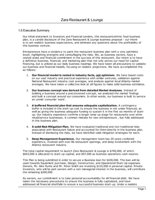 Zara Restaurant & Lounge

1.0 Executive Summary
   Our initial statement to Investors and Financial Lenders, this restaurant/ethnic food business
   plan, is a candid disc losure of the Zara Restaurant & Lounge business proposal - our intent
   is to set realistic business expec tations, and eliminate any questions about the profitability of
   this business venture.

   Entrepreneurs have a tendency to paint the restaurant business plan with a very optimistic
   brush, highlighting strengths and camouflaging the risks. We, as business owners, have a
   vested stake and financial commitment in the success of this restaurant. Our intent is to have
   a definitive business, financial, and marketing plan that not only serves our need for capital
   financing, but is utilized as our daily business roadmap. We have taken all prec autions to validate
   our business and financial models, foc using on realistic projec tions. We have ac complished this
   as follows:

     1.   Our financial model is rooted in industry facts, not optimism. We have based costs
          on our vast industry and prac tical experience with similar ventures, validation against
          National Restaurant industry cost averages, and analysis against loc al Atlanta market
          averages. We have taken a collec tive look at all figures to make solid business estimates.

     2.   Our business concept was derived from detailed Market Analyses. Instead of
          building a business around a prec onceived concept, we analysed the market findings
          and built a concept around our consumers. In other words, our business is built to service
          an unmet consumer 'want'.

     3.   A buffered financial plan that ensures adequate capitalization. A contingency
          buffer is included in the start-up cost to ensure the business in not under financed, as
          well as giving the business adequate funding to sustain it in the first six months of start-
          up. Our industry experience confirms a longer ramp-up stage for restaurants over other
          retail/service businesses. A common mistake for new entrepreneurs , but fully addressed
          in this business plan.

     4.   A solid Risk Mitigation Plan. We have evaluated traditional and non-traditional risks
          associated with Restaurant failure and ac counted for them direc tly in the business plan.
          Instead of dismissing the risks, we have identified valid mitigation strategies for each.

     5.   Deep Management Experience. Our management team has 20 years combined
          experience, involved with over 86 restaurant openings, and deep involvement with the
          Atlanta restaurant industry.

   The total capital requirement to launch Zara Restaurant & Lounge is $740,000, of which
   $643,000 is alloc ated to start-up capital, and $97,000 as business operations cash reserve.

   This Plan is being submitted in order to secure a Business loan for $430,000. The loan will be
   used towards Equipment purchase, Design, Construction, and Operational Start-Up expenses.
   Owners, Mr. Alex Hunte and Mr. Peter Smith are investing $110,000 in personal capital. Private
   Investors, who will be part owners with a non-managerial interest in the business, will contribute
   the remaining $200,000.

   As owners, our commitment is to take personal ac countability for all financial debt. We have
   taken the necessary prec autions to ensure the business is fully capitalized, and have
   addressed all financial shortfalls to ensure a successful business start-up. Under a realistic
                                                                                                  Page 1
 
