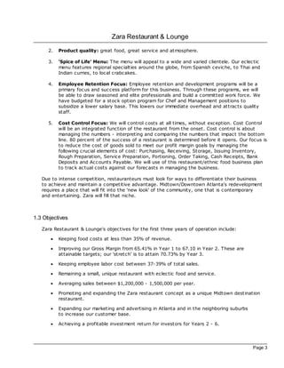 Zara Restaurant & Lounge

      2.   Product quality: great food, great service and atmosphere.

      3.   ‘Spice of Life' Menu: The menu will appeal to a wide and varied clientele. Our ec lec tic
           menu features regional specialties around the globe, from Spanish ceviche, to Thai and
           Indian curries, to loc al crabcakes.

      4.   Employee Retention Focus: Employee retention and development programs will be a
           primary foc us and success platform for this business. Through these programs, we will
           be able to draw seasoned and elite professionals and build a committed work force. We
           have budgeted for a stoc k option program for Chef and Management positions to
           subsidize a lower salary base. This lowers our immediate overhead and attrac ts quality
           staff.

      5.   Cost Control Focus: We will control costs at all times, without exception. Cost Control
           will be an integrated function of the restaurant from the onset. Cost control is about
           managing the numbers - interpreting and comparing the numbers that impac t the bottom
           line. 80 percent of the success of a restaurant is determined before it opens. Our foc us is
           to reduce the cost of goods sold to meet our profit margin goals by managing the
           following crucial elements of cost: Purchasing, Rec eiving, Storage, Issuing Inventory,
           Rough Preparation, Service Preparation, Portioning, Order Taking, Cash Rec eipts, Bank
           Deposits and Ac counts Payable. We will use of this restaurant/ethnic food business plan
           to trac k ac tual costs against our forec asts in managing the business.

   Due to intense competition, restauranteurs must look for ways to differentiate their business
   to ac hieve and maintain a competitive advantage. Midtown/Downtown Atlanta's redevelopment
   requires a plac e that will fit into the 'new look' of the community, one that is contemporary
   and entertaining. Zara will fill that niche.



1.3 Objectives
   Zara Restaurant & Lounge's objec tives for the first three years of operation include:

       ·   Keeping food costs at less than 35% of revenue.

       ·   Improving our Gross Margin from 65.41% in Year 1 to 67.10 in Year 2. These are
           attainable targets; our ‘stretch' is to attain 70.73% by Year 3.

       ·   Keeping employee labor cost between 37-39% of total sales.

       ·   Remaining a small, unique restaurant with eclec tic food and service.

       ·   Averaging sales between $1,200,000 - 1,500,000 per year.

       ·   Promoting and expanding the Zara restaurant concept as a unique Midtown destination
           restaurant.

       ·   Expanding our marketing and advertising in Atlanta and in the neighboring suburbs
           to increase our customer base.

       ·   Ac hieving a profitable investment return for investors for Years 2 - 6.




                                                                                                Page 3
 
