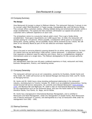 Zara Restaurant & Lounge

2.0 Company Summary
   The Design

   Zara Restaurant & Lounge is unique to Midtown Atlanta. The restaurant features 3 venues in one
   (a concept called ‘Multi-Branding'): A Tapas Lounge, Cosmopolitan Bar, and Full Service Dining.
   This concept offers customers variety, offering multiple dining and entertainment options within a
   single establishment. The spatial and menu divisions will broaden our appeal and provide our
   customers with a different experience on each visit.

   The atmosphere caters to a young but mature adult crowd. This is not a family dining
   establishment. Total space requirements are 3,000 square feet. In total, the restaurant will
   provide seating for 110 patrons. Where possible, consideration will be given to incorporate a
   dining patio. Zoning, parking, and ac cessibility issues will be reviewed as key criteria. We will
   draw on our Advisory Board as part of the site selec tion and lease negotiation.

   The Menu

   Zara is foc used on servicing Atlanta's growing demand for an ethnic eating experience. For lac k
   of a better term we are launching a ‘multi-ethnic' cuisine restaurant - a restaurant concept
   that responds to Atlanta's need for selec tion and choice. Zara is a complimentary mingling of
   international cuisine on a single menu. The Midtown demographics fit this concept perfectly.

   The Management
   Our management team has over 48 years combined experience in food, restaurant and hotel,
   business management, finance, and marketing arenas.



2.1 Company Ownership
   The restaurant will start out as an LLC corporation, owned by its founders, Zander Hunte and
   Peter Smith. Mr. Smith will function as the General Manager and Exec utive Chef, and Mr. Hunte
   as Managing Partner.

   Mr. Hunte and Mr. Smith have a long-standing professional relationship in the restaurant
   industry, stemming bac k to Toronto, Canada. Mr. Smith is an ac complished restauranteur, having
   owned several full-service restaurants. He currently owns Brassaii Restaurant (www.brassaii.
   com), and Bauhaus Bar and Nightclub. Mr. Smith is also an international Restaurant Consultant
   for top organizations such as the Starwood Group, who own the hotel chains of The Westin,
   Sheraton Hotels, Four Points, St. Regis, and W Hotels.

   Mr. Hunte has a bac kground in International Business Management, and is certified in
   Restaurant and Hotel Management. Under the management of Zander Hunte, Myth Restaurant
   was a feature restaurant in Toronto, and distinguished as a top 10 restaurant while under his
   management from 1992 - 1995.



2.2 Start-up Summary
   We are currently negotiating a restaurant space of 3,000 sq. ft. in Midtown Atlanta, Georgia,
                                                                                                   Page 4
 