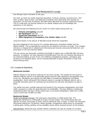 Zara Restaurant & Lounge
   and will open Zara in October of this year.

   Our start-up costs are mostly expensed equipment, furniture, painting, rec onstruction, rent,
   start-up labor, liquor license, and legal and consulting costs associated with opening our
   restaurant. At the start of business, $97,000 will be alloc ated for business operations reserve.
   This is a solid start-up forec ast based on our market analysis and our knowledge and
   experience in the industry.

   We will purchase the following $73,311 worth of current assets during start-up :

       ·   Fixtures and Lighting: $32,250
       ·   Bar Equipment: $26,183
       ·   Sound and Televisions: $8,378
       ·   Office Equipment (2 Computers, Fax, Printer, Safe): $6,500

   Long-term Assets in the amount of $65,000 include all kitchen equipment.

   We have budgeted for the services for a premier Restaurant Consultant familiar with the
   Atlanta Market. This is espec ially key during the site selec tion and start-up stage. This company
   will have an integral role in validating the final restaurant loc ation and personnel selec tion, and
   participate on the Zara Advisory Board.

   The two owners are personally committing $110,000 of capital, plus a $300,000 SBA 7(A) loan
   guaranty. In addition, we have obtained a $130,000 grant from the city towards restoration of
   our historical building, as part of the city's Midtown revitalization program, contingent upon
   loc ating in the proposed space. We are seeking $200,000 of equity investment to fully fund
   Zara's startup costs.



2.2.1 Location & Operations
   Restaurant Location

   Midtown Atlanta is the loc ation selec ted for the Zara concept. The outlook for the future of
   Atlanta's Midtown district is exceptionally positive and the most progressive development area
   in the city. Developers are infusing over $50 billion in Commercial, Residential, and Retail
   development. Zara's will benefit from Atlanta's desire to revamp the Midtown district with a
   $130,000 renovation grant for restoring and renovating the 100 year old property we plan to
   lease.

   The market has been c arefully selec ted and tested for the necessary demographics and retail
   traffic necessary to meet the goals laid down for profitability. The busy Midtown c ommercial/
   residential loc ation has been c hosen based upon a successful demographic model and a traffic
   count of more than 33,000 cars daily.

   Restaurant Design
   Single- Level Design Concept: The total space requirement is 3,000 square feet. The
   restaurant will feature a comfortable and open concept design. The central dining area will
   alloc ate 76 seats, the lounge 22 seats, and the dining bar with 12 seats. In total, the restaurant
   will provide seating for 110 patrons. Where possible, consideration will be given to incorporate
   a dining patio. Zoning, parking, and ac cessibility issues will be reviewed as part of this analysis.

   Optional Patio: During the busy summer months customers can also sit outside on our patio
                                                                                                  Page 5
 