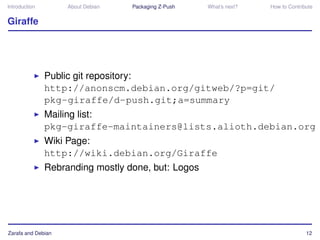 Introduction        About Debian   Packaging Z-Push   What’s next?   How to Contribute


Giraffe




               Public git repository:
               http://anonscm.debian.org/gitweb/?p=git/
               pkg-giraffe/d-push.git;a=summary
               Mailing list:
               pkg-giraffe-maintainers@lists.alioth.debian.org
               Wiki Page:
               http://wiki.debian.org/Giraffe
               Rebranding mostly done, but: Logos




Zarafa and Debian                                                                  12
 