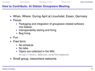 Introduction         About Debian    Packaging Z-Push   What’s next?   How to Contribute


How to Contribute: At Debian Groupware Meeting


               When, Where: During April at Linuxhotel, Essen, Germany
               Focus:
                    Packaging and integration of groupware related software
                    into Debian
                    Interoperability testing and ﬁxing
                    Bug ﬁxing
               Fun
               Free form:
                    No schedule
                    No talks
                    Topics are collected in the Wiki
                    http://wiki.debian.org/Groupware
               Small group, newcomers welcome


Zarafa and Debian                                                                    15
 
