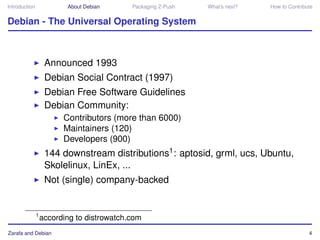 Introduction              About Debian      Packaging Z-Push   What’s next?   How to Contribute


Debian - The Universal Operating System



                    Announced 1993
                    Debian Social Contract (1997)
                    Debian Free Software Guidelines
                    Debian Community:
                         Contributors (more than 6000)
                         Maintainers (120)
                         Developers (900)
                    144 downstream distributions1 : aptosid, grml, ucs, Ubuntu,
                    Skolelinux, LinEx, ...
                    Not (single) company-backed


               1
                   according to distrowatch.com
Zarafa and Debian                                                                            4
 