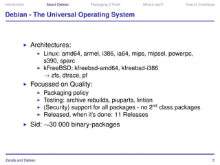 Introduction         About Debian    Packaging Z-Push    What’s next?    How to Contribute


Debian - The Universal Operating System



               Architectures:
                    Linux: amd64, armel, i386, ia64, mips, mipsel, powerpc,
                    s390, sparc
                    kFreeBSD: kfreebsd-amd64, kfreebsd-i386
                    → zfs, dtrace, pf
               Focussed on Quality:
                    Packaging policy
                    Testing: archive rebuilds, piuparts, lintian
                    (Security) support for all packages - no 2nd class packages
                    Released, when it’s done: 11 Releases
               Sid: ∼30 000 binary-packages




Zarafa and Debian                                                                       5
 