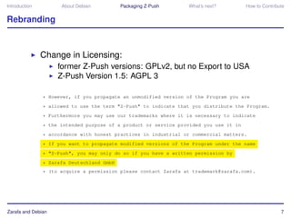 Introduction         About Debian          Packaging Z-Push      What’s next?          How to Contribute


Rebranding



               Change in Licensing:
                    former Z-Push versions: GPLv2, but no Export to USA
                    Z-Push Version 1.5: AGPL 3

               * However, if you propagate an unmodified version of the Program you are
               * allowed to use the term "Z-Push" to indicate that you distribute the Program.
               * Furthermore you may use our trademarks where it is necessary to indicate
               * the intended purpose of a product or service provided you use it in
               * accordance with honest practices in industrial or commercial matters.
               * If you want to propagate modified versions of the Program under the name
               * "Z-Push", you may only do so if you have a written permission by
               * Zarafa Deutschland GmbH
               * (to acquire a permission please contact Zarafa at trademark@zarafa.com).




Zarafa and Debian                                                                                     7
 