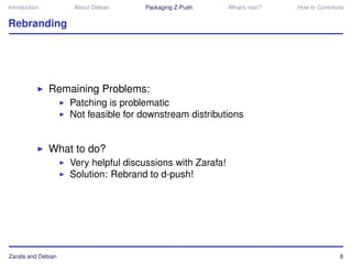Introduction         About Debian    Packaging Z-Push       What’s next?   How to Contribute


Rebranding




               Remaining Problems:
                    Patching is problematic
                    Not feasible for downstream distributions


               What to do?
                    Very helpful discussions with Zarafa!
                    Solution: Rebrand to d-push!




Zarafa and Debian                                                                         8
 