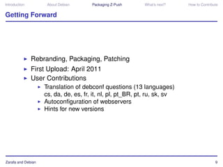 Introduction         About Debian      Packaging Z-Push     What’s next?    How to Contribute


Getting Forward




               Rebranding, Packaging, Patching
               First Upload: April 2011
               User Contributions
                    Translation of debconf questions (13 languages)
                    cs, da, de, es, fr, it, nl, pl, pt_BR, pt, ru, sk, sv
                    Autoconﬁguration of webservers
                    Hints for new versions




Zarafa and Debian                                                                          9
 