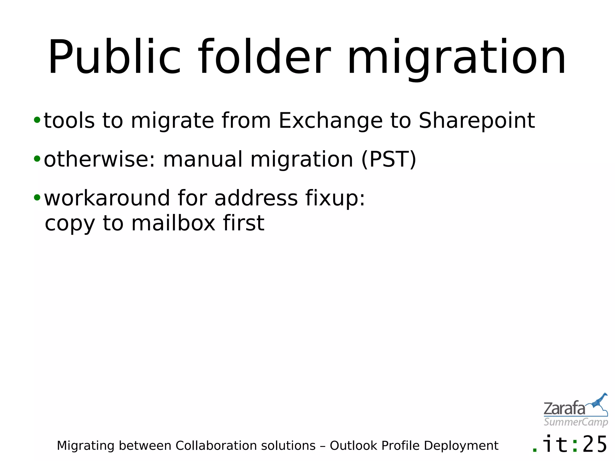 Public folder migration
•tools to migrate from Exchange to Sharepoint
•otherwise: manual migration (PST)
•workaround for address fixup:
 copy to mailbox first




  Migrating between Collaboration solutions – Outlook Profile Deployment
 