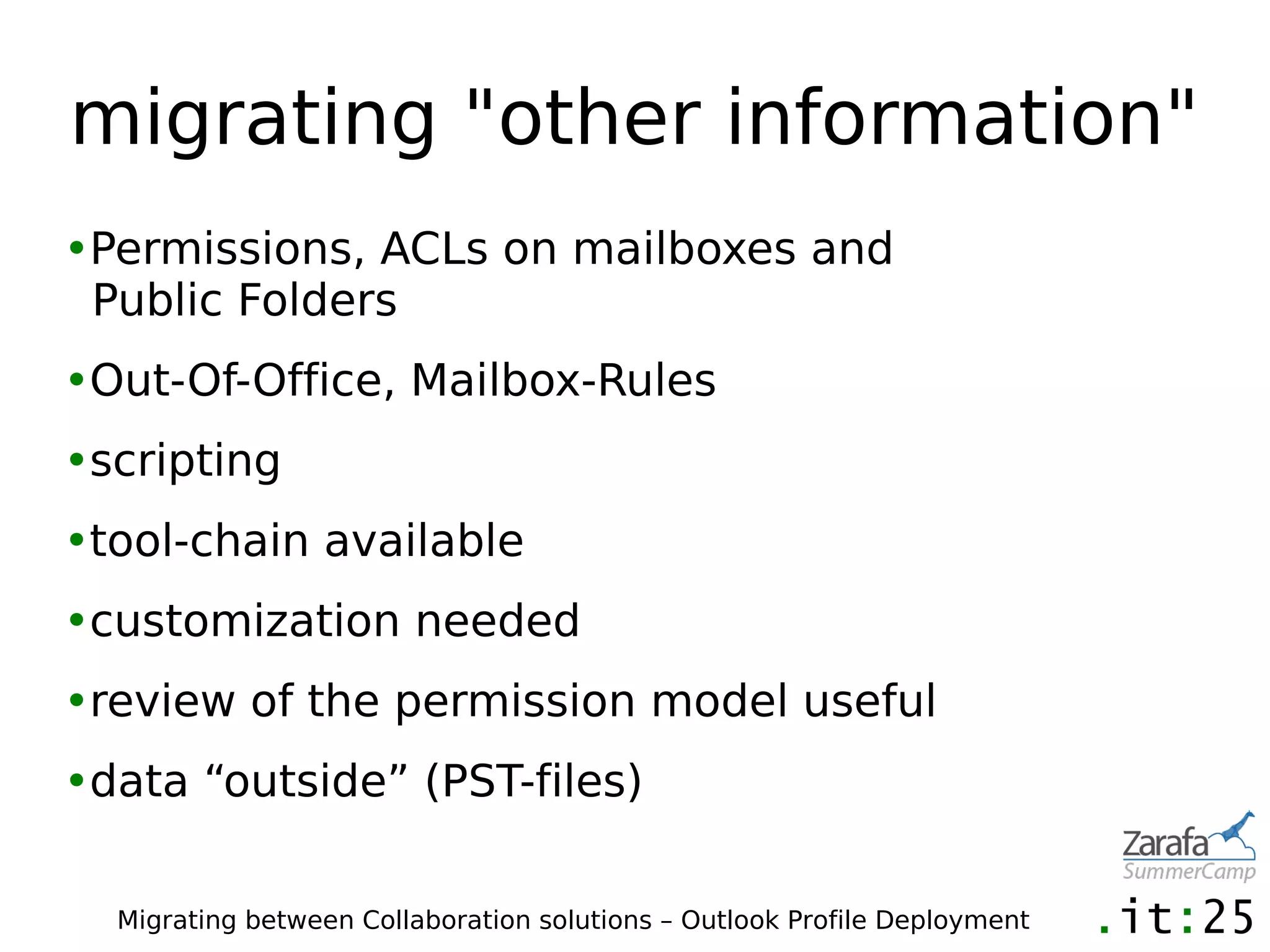 migrating "other information"
•Permissions, ACLs on mailboxes and
 Public Folders
•Out-Of-Office, Mailbox-Rules
•scripting
•tool-chain available
•customization needed
•review of the permission model useful
•data “outside” (PST-files)

  Migrating between Collaboration solutions – Outlook Profile Deployment
 