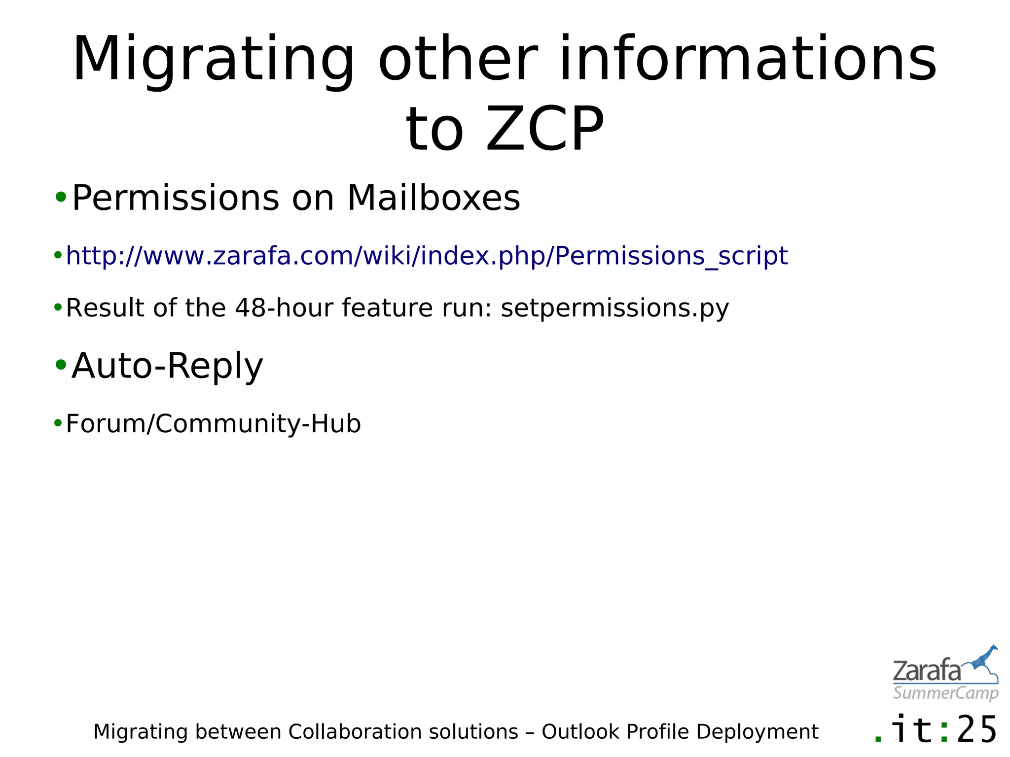 Migrating other informations
            to ZCP
•Permissions on Mailboxes
•http://www.zarafa.com/wiki/index.php/Permissions_script

•Result of the 48-hour feature run: setpermissions.py

•Auto-Reply
•Forum/Community-Hub




   Migrating between Collaboration solutions – Outlook Profile Deployment
 