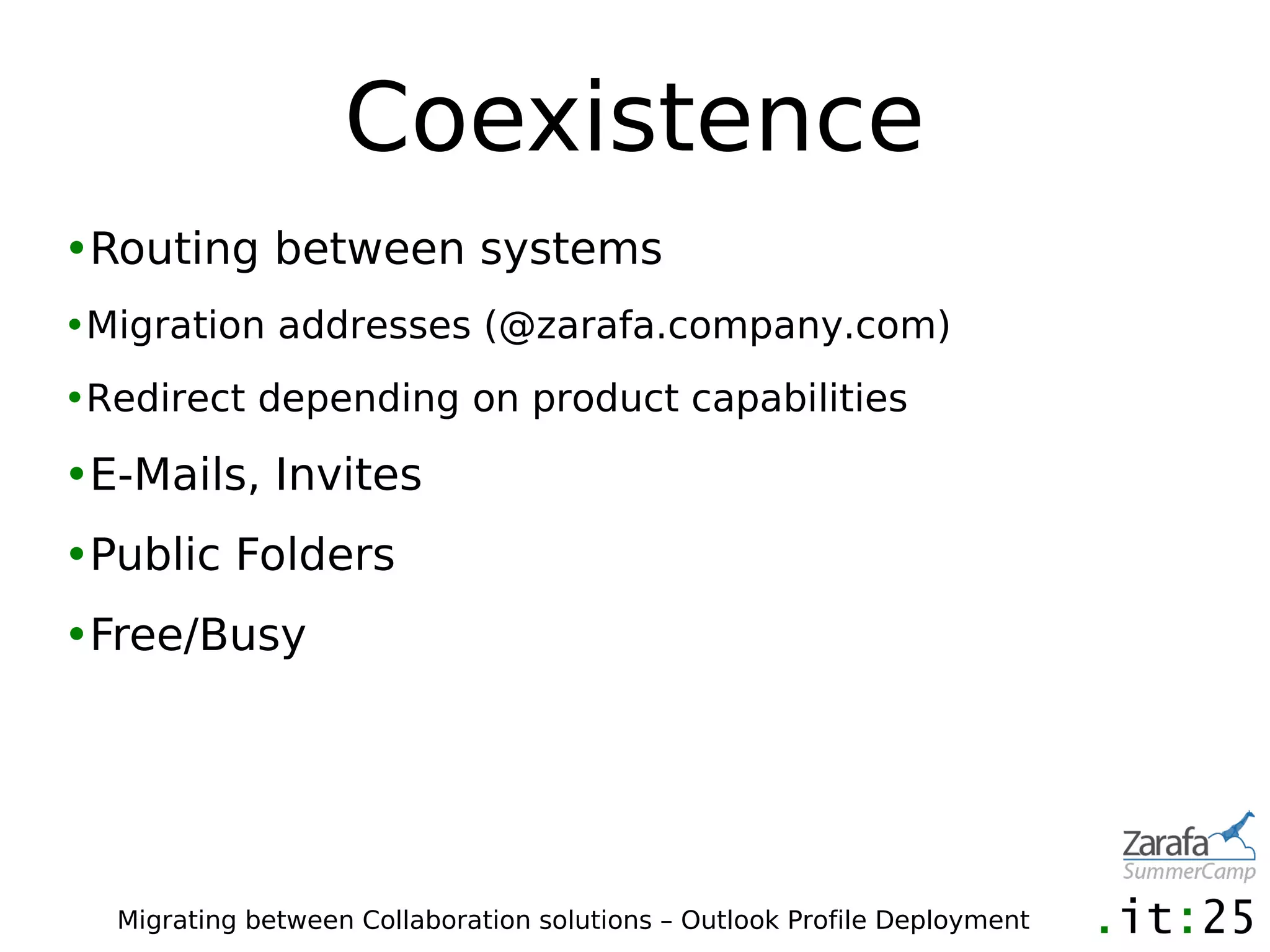 Coexistence
•Routing between systems
•Migration addresses (@zarafa.company.com)
•Redirect depending on product capabilities

•E-Mails, Invites
•Public Folders
•Free/Busy




  Migrating between Collaboration solutions – Outlook Profile Deployment
 